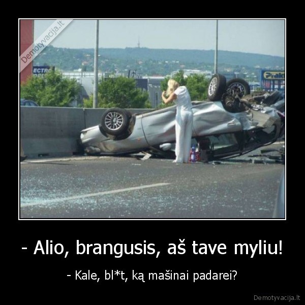 - Alio, brangusis, aš tave myliu! - - Kale, bl*t, ką mašinai padarei?