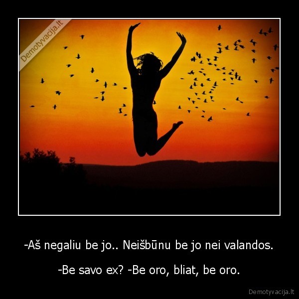 -Aš negaliu be jo.. Neišbūnu be jo nei valandos. - -Be savo ex? -Be oro, bliat, be oro.