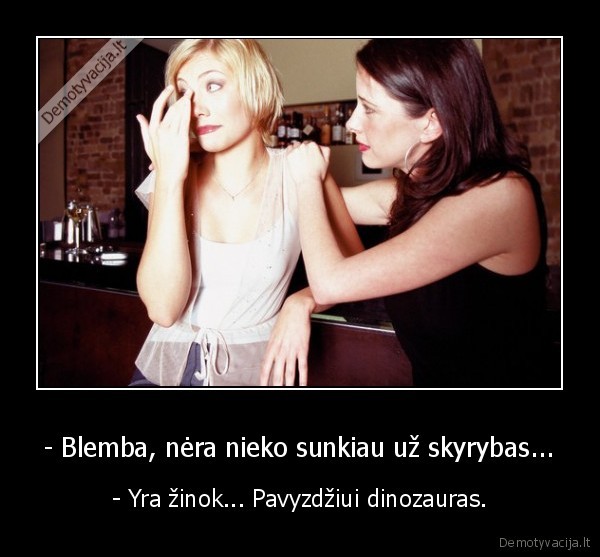 - Blemba, nėra nieko sunkiau už skyrybas... - - Yra žinok... Pavyzdžiui dinozauras.