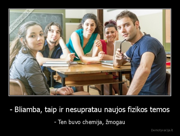 - Bliamba, taip ir nesupratau naujos fizikos temos - - Ten buvo chemija, žmogau