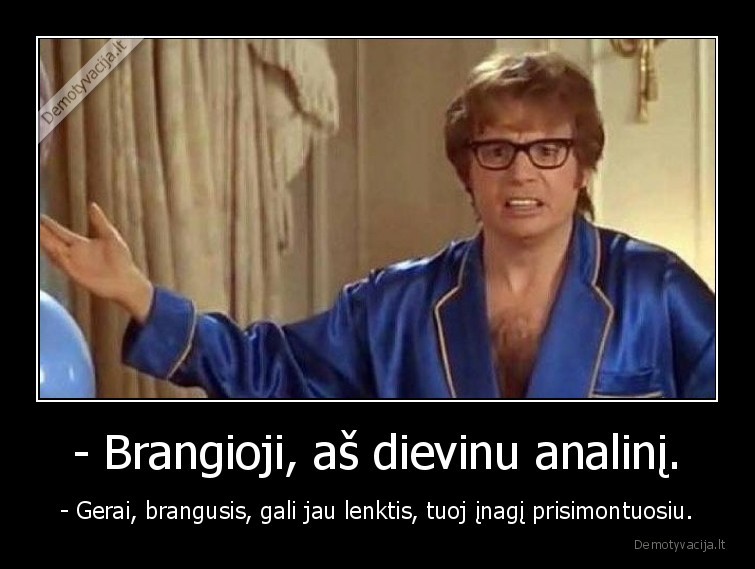 - Brangioji, aš dievinu analinį. - - Gerai, brangusis, gali jau lenktis, tuoj įnagį prisimontuosiu.