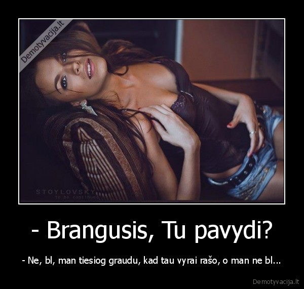 - Brangusis, Tu pavydi? - - Ne, bl, man tiesiog graudu, kad tau vyrai rašo, o man ne bl...