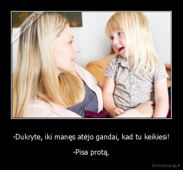 -Dukryte, iki manęs atėjo gandai, kad tu keikiesi! - -Pisa protą.