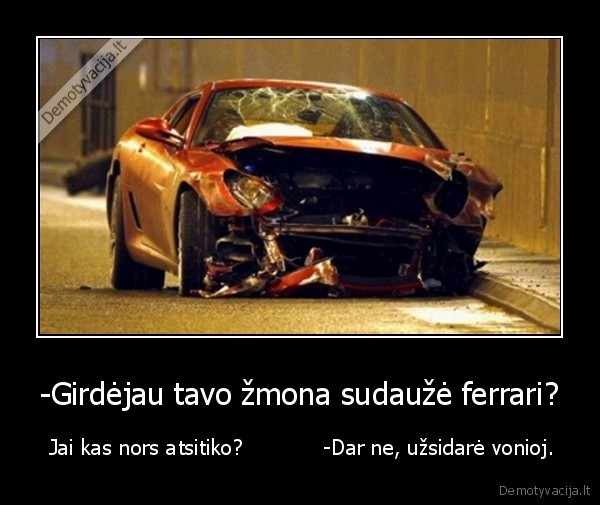 -Girdėjau tavo žmona sudaužė ferrari? -  Jai kas nors atsitiko?            -Dar ne, užsidarė vonioj.