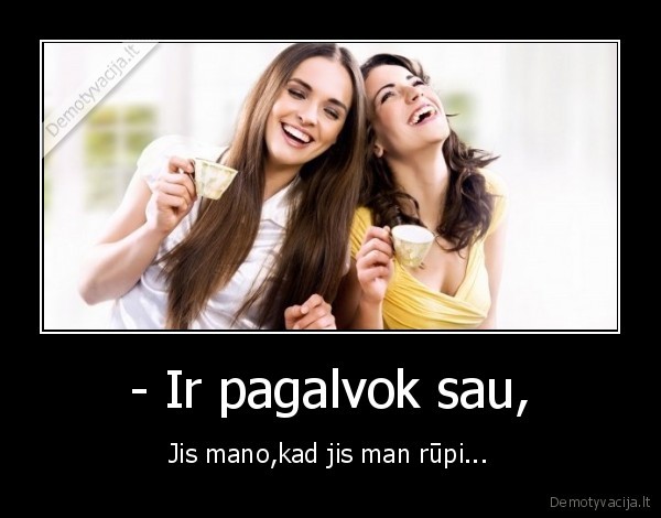 - Ir pagalvok sau, - Jis mano,kad jis man rūpi...