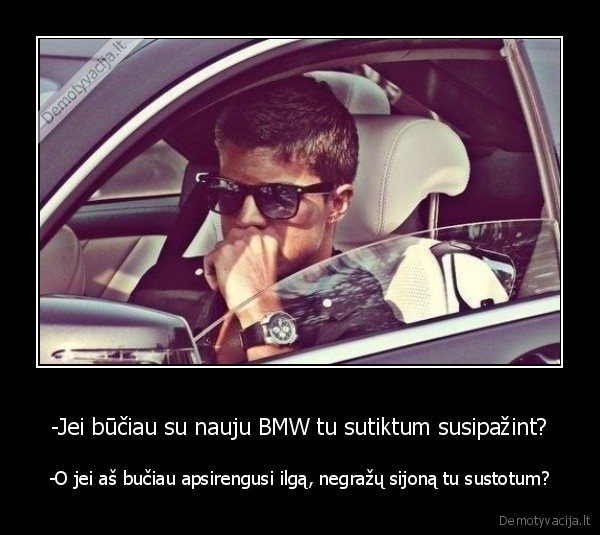 -Jei būčiau su nauju BMW tu sutiktum susipažint? - -O jei aš bučiau apsirengusi ilgą, negražų sijoną tu sustotum?