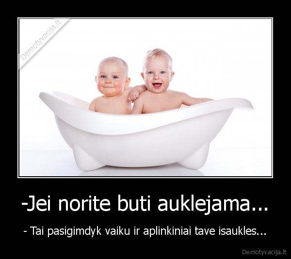-Jei norite buti auklejama... - - Tai pasigimdyk vaiku ir aplinkiniai tave isaukles...