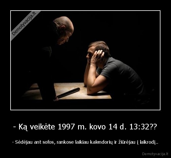 - Ką veikėte 1997 m. kovo 14 d. 13:32?? - - Sėdėjau ant sofos, rankose laikiau kalendorių ir žiūrėjau į laikrodį..