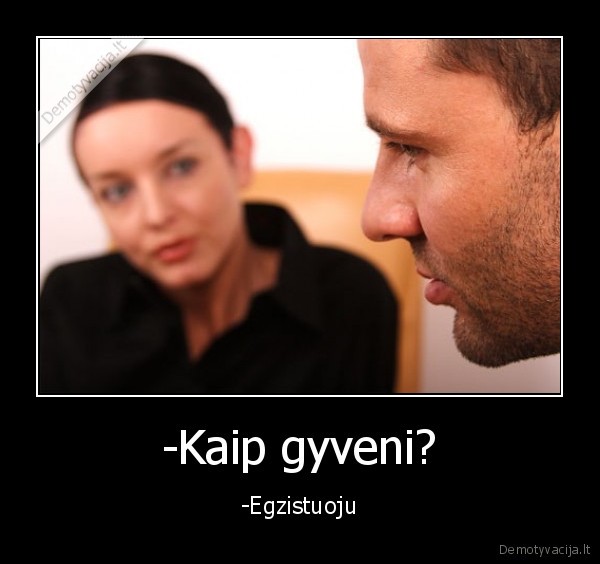 -Kaip gyveni? - -Egzistuoju