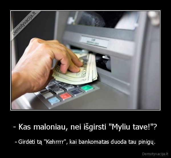 - Kas maloniau, nei išgirsti "Myliu tave!"? - - Girdėti tą "Kehrrrr", kai bankomatas duoda tau pinigų.