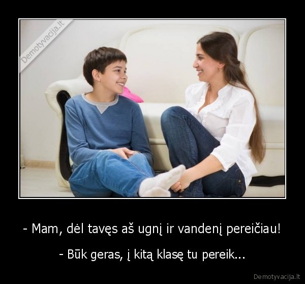 - Mam, dėl tavęs aš ugnį ir vandenį pereičiau! - - Būk geras, į kitą klasę tu pereik...