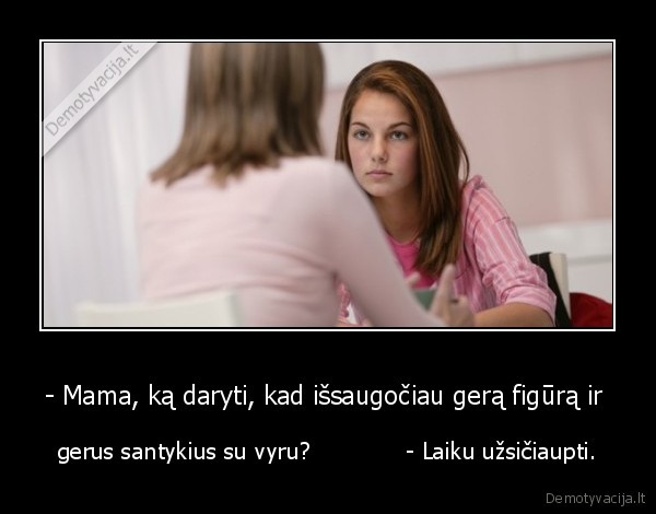 - Mama, ką daryti, kad išsaugočiau gerą figūrą ir  - gerus santykius su vyru?             - Laiku užsičiaupti.