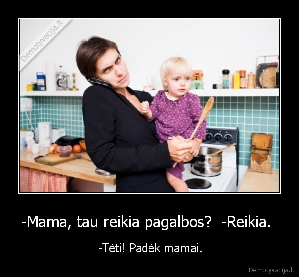 -Mama, tau reikia pagalbos?  -Reikia.  -  -Tėti! Padėk mamai.