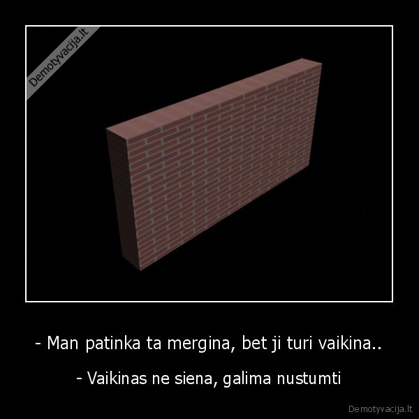 - Man patinka ta mergina, bet ji turi vaikina.. - - Vaikinas ne siena, galima nustumti