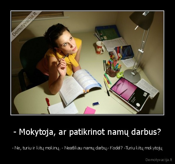 - Mokytoja, ar patikrinot namų darbus? - - Ne, turiu ir kitų mokinų. - Neatlikau namų darbų.- Kodėl? -Turiu kitų mokytojų