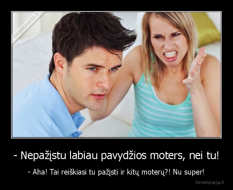 - Nepažįstu labiau pavydžios moters, nei tu! - - Aha! Tai reiškiasi tu pažįsti ir kitų moterų?! Nu super!