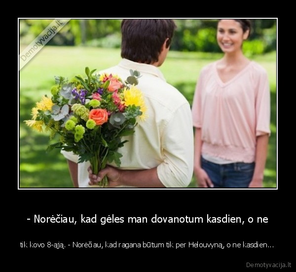 - Norėčiau, kad gėles man dovanotum kasdien, o ne - tik kovo 8-ąją. - Norėčiau, kad ragana būtum tik per Helouvyną, o ne kasdien...