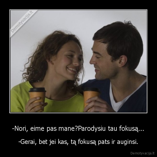 -Nori, eime pas mane?Parodysiu tau fokusą... - -Gerai, bet jei kas, tą fokusą pats ir auginsi.