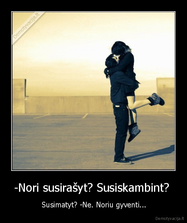 -Nori susirašyt? Susiskambint?  -  Susimatyt? -Ne. Noriu gyventi...