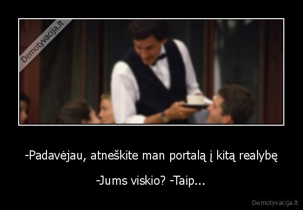 -Padavėjau, atneškite man portalą į kitą realybę - -Jums viskio? -Taip...