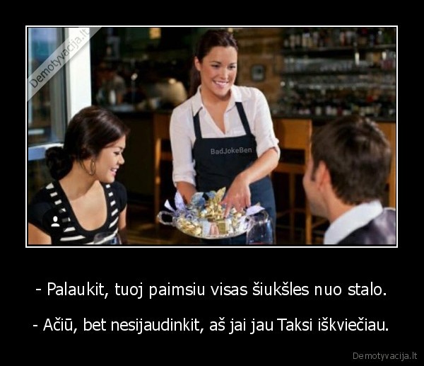 - Palaukit, tuoj paimsiu visas šiukšles nuo stalo. - - Ačiū, bet nesijaudinkit, aš jai jau Taksi iškviečiau.