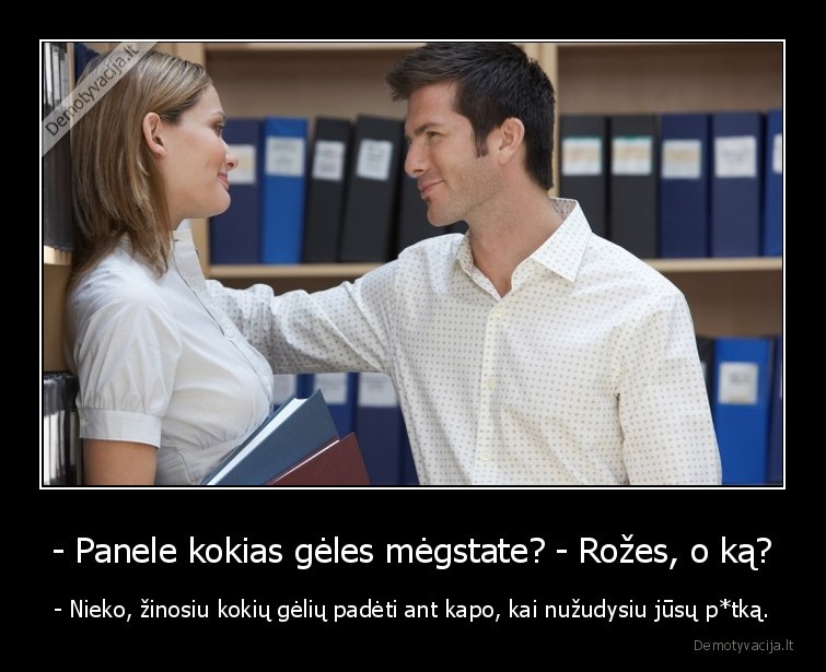 - Panele kokias gėles mėgstate? - Rožes, o ką? - - Nieko, žinosiu kokių gėlių padėti ant kapo, kai nužudysiu jūsų p*tką.