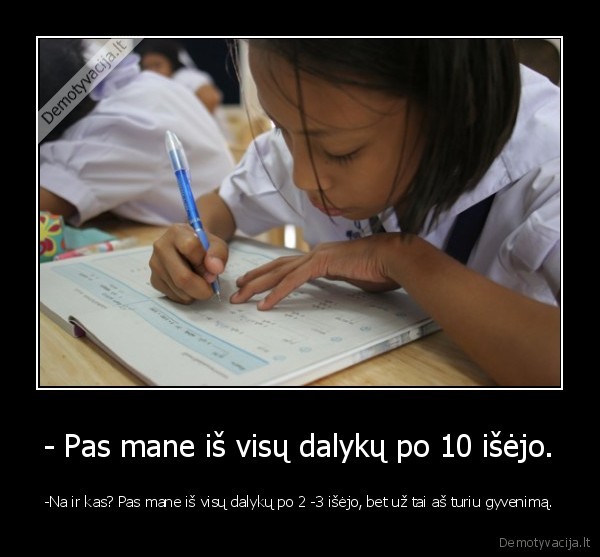 - Pas mane iš visų dalykų po 10 išėjo. - -Na ir kas? Pas mane iš visų dalykų po 2 -3 išėjo, bet už tai aš turiu gyvenimą.