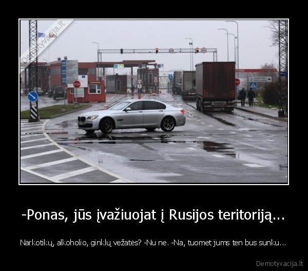 -Ponas, jūs įvažiuojat į Rusijos teritoriją... - Narkotikų, alkoholio, ginklų vežatės? -Nu ne. -Na, tuomet jums ten bus sunku...