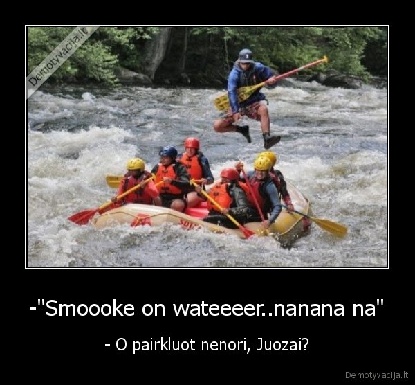 -"Smoooke on wateeeer..nanana na" - - O pairkluot nenori, Juozai?