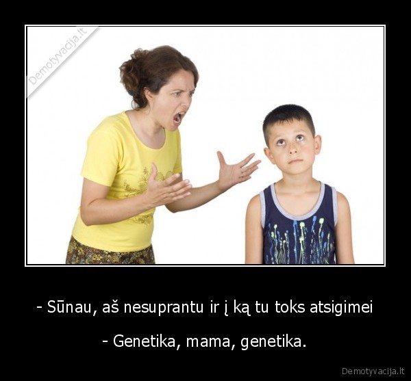 - Sūnau, aš nesuprantu ir į ką tu toks atsigimei - - Genetika, mama, genetika.