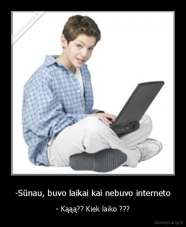 -Sūnau, buvo laikai kai nebuvo interneto - - Kąąą?? Kiek laiko ???