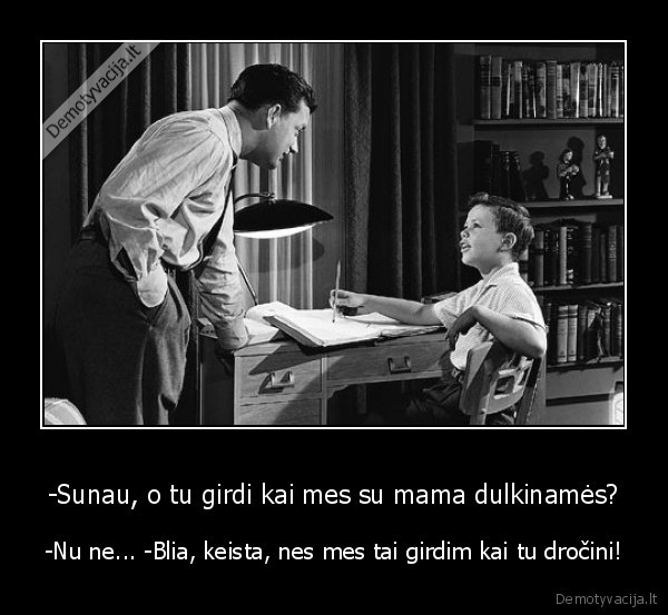 -Sunau, o tu girdi kai mes su mama dulkinamės? - -Nu ne... -Blia, keista, nes mes tai girdim kai tu dročini!