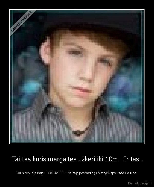  Tai tas kuris mergaites užkeri iki 10m.  Ir tas.. -  kuris repuoja kaip.. LOOOVEEE... jis taip pasivadinęs MattyBRaps. rašė Paulina 