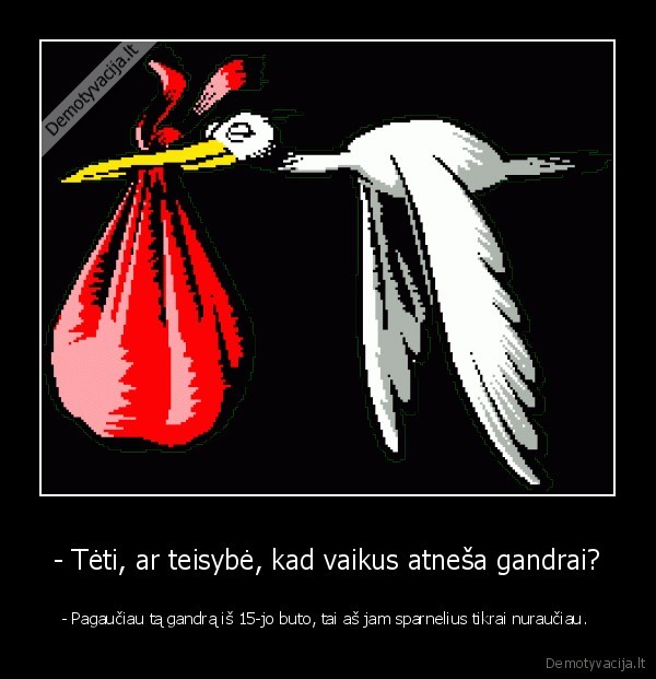 - Tėti, ar teisybė, kad vaikus atneša gandrai? - - Pagaučiau tą gandrą iš 15-jo buto, tai aš jam sparnelius tikrai nuraučiau. 