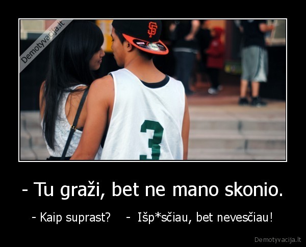 - Tu graži, bet ne mano skonio. - - Kaip suprast?    -  Išp*sčiau, bet nevesčiau!