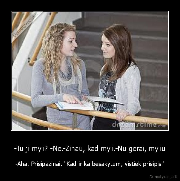 -Tu ji myli? -Ne.-Zinau, kad myli.-Nu gerai, myliu - -Aha. Prisipazinai. "Kad ir ka besakytum, vistiek prisipis"