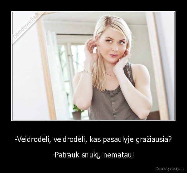 -Veidrodėli, veidrodėli, kas pasaulyje gražiausia? - -Patrauk snukį, nematau!