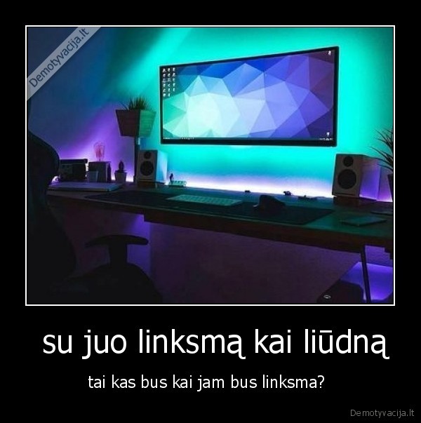  su juo linksmą kai liūdną - tai kas bus kai jam bus linksma? 