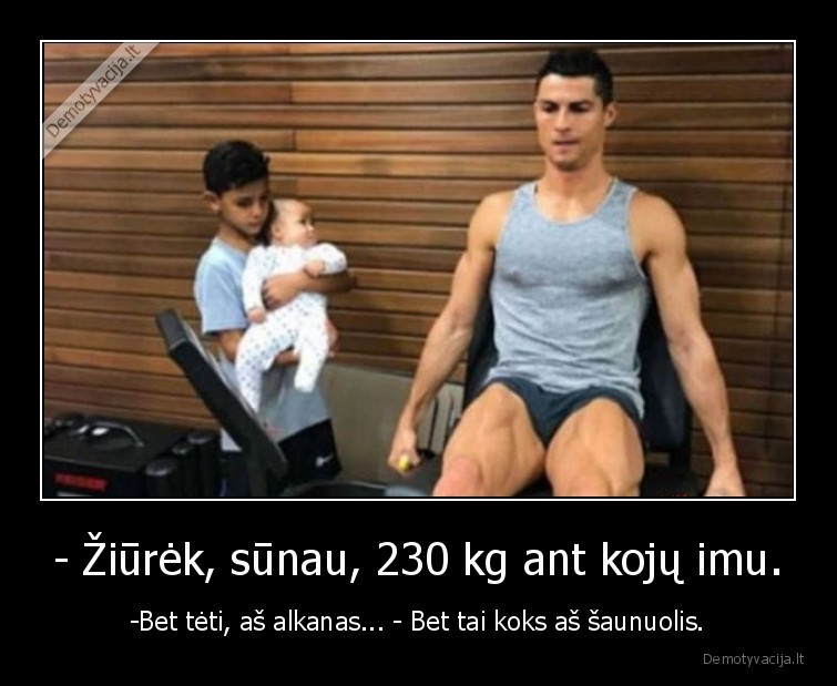 - Žiūrėk, sūnau, 230 kg ant kojų imu. - -Bet tėti, aš alkanas... - Bet tai koks aš šaunuolis.