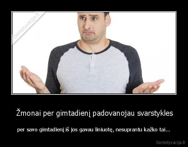  Žmonai per gimtadienį padovanojau svarstykles - per savo gimtadienį iš jos gavau liniuotę, nesuprantu kažko tai...