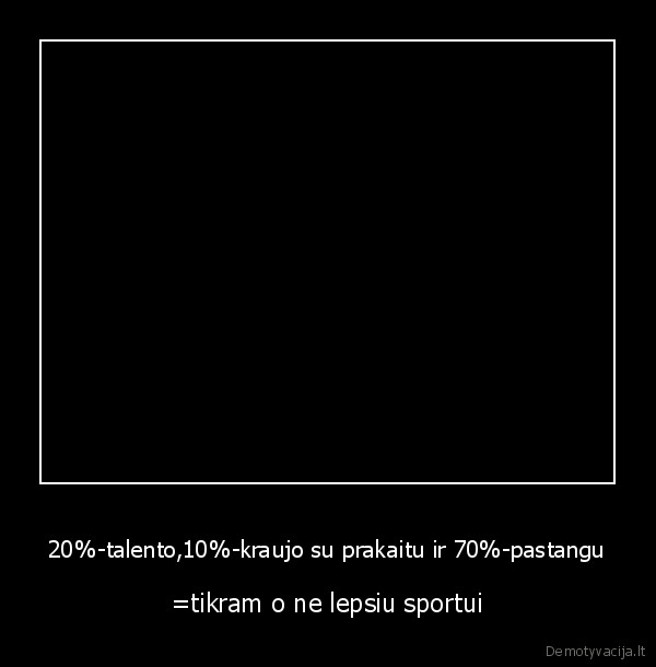 20%-talento,10%-kraujo su prakaitu ir 70%-pastangu - =tikram o ne lepsiu sportui