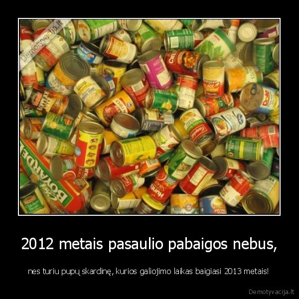 2012 metais pasaulio pabaigos nebus, - nes turiu pupų skardinę, kurios galiojimo laikas baigiasi 2013 metais!