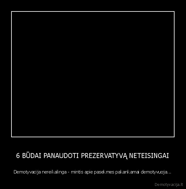 6 BŪDAI PANAUDOTI PREZERVATYVĄ NETEISINGAI - Demotyvacija nereikalinga - mintis apie pasekmes pakankamai demotyvuoja...