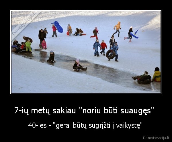 7-ių metų sakiau "noriu būti suaugęs"  - 40-ies - "gerai būtų sugrįžti į vaikystę"