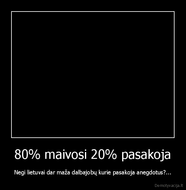 80% maivosi 20% pasakoja - Negi lietuvai dar maža dalbajobų kurie pasakoja anegdotus?...