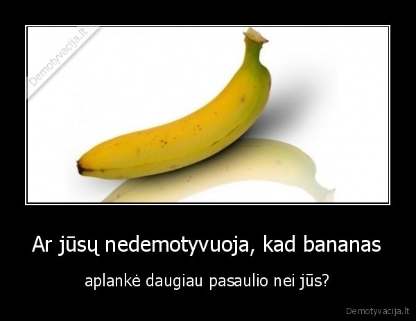 Ar jūsų nedemotyvuoja, kad bananas - aplankė daugiau pasaulio nei jūs?