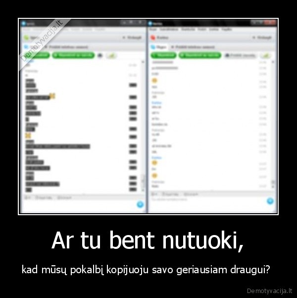 Ar tu bent nutuoki, - kad mūsų pokalbį kopijuoju savo geriausiam draugui? 