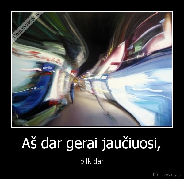 Aš dar gerai jaučiuosi, - pilk dar