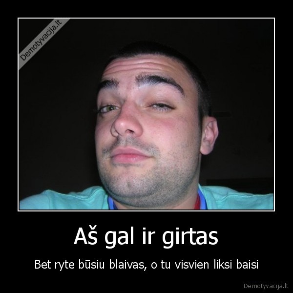 Aš gal ir girtas - Bet ryte būsiu blaivas, o tu visvien liksi baisi