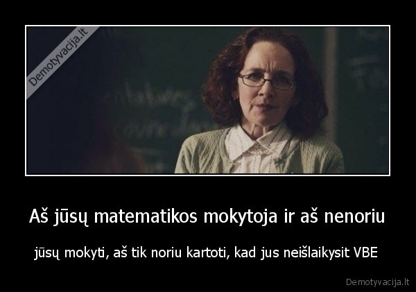 Aš jūsų matematikos mokytoja ir aš nenoriu - jūsų mokyti, aš tik noriu kartoti, kad jus neišlaikysit VBE